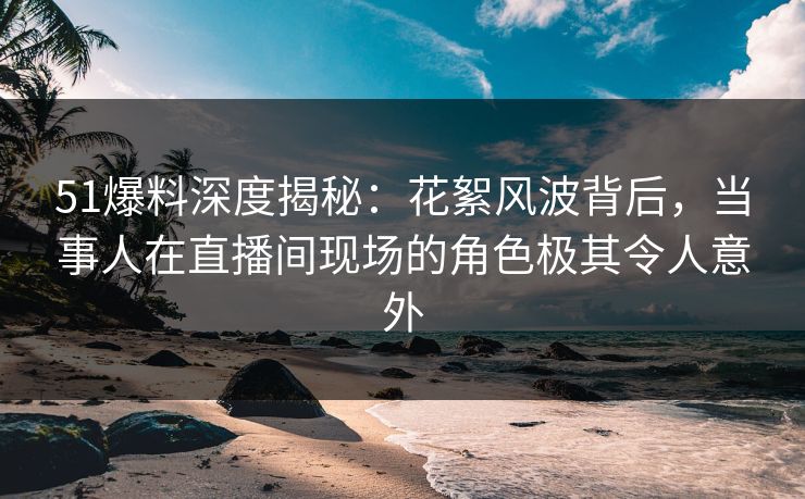 51爆料深度揭秘：花絮风波背后，当事人在直播间现场的角色极其令人意外