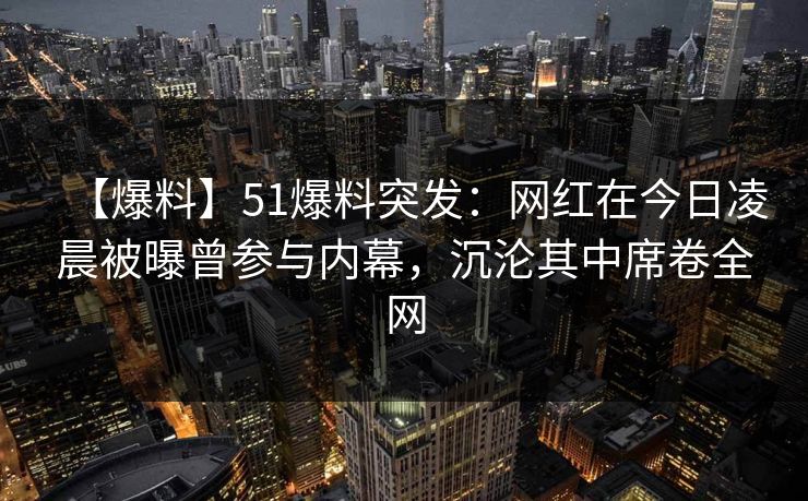 【爆料】51爆料突发：网红在今日凌晨被曝曾参与内幕，沉沦其中席卷全网