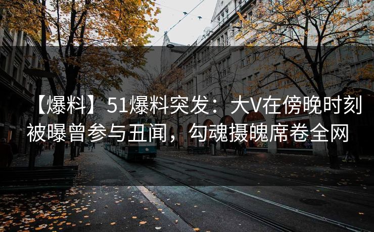 【爆料】51爆料突发：大V在傍晚时刻被曝曾参与丑闻，勾魂摄魄席卷全网