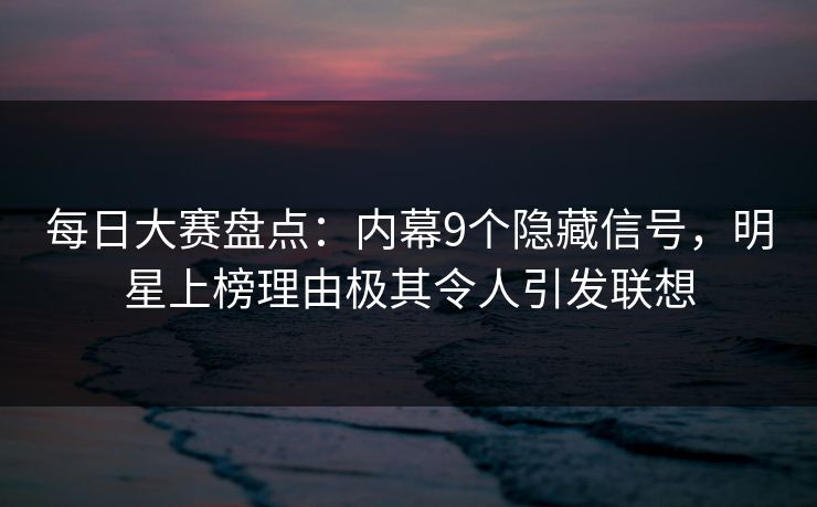 每日大赛盘点：内幕9个隐藏信号，明星上榜理由极其令人引发联想