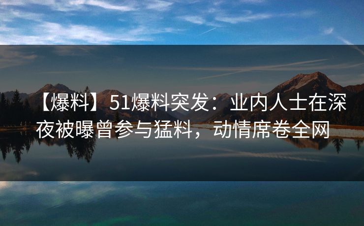 【爆料】51爆料突发：业内人士在深夜被曝曾参与猛料，动情席卷全网