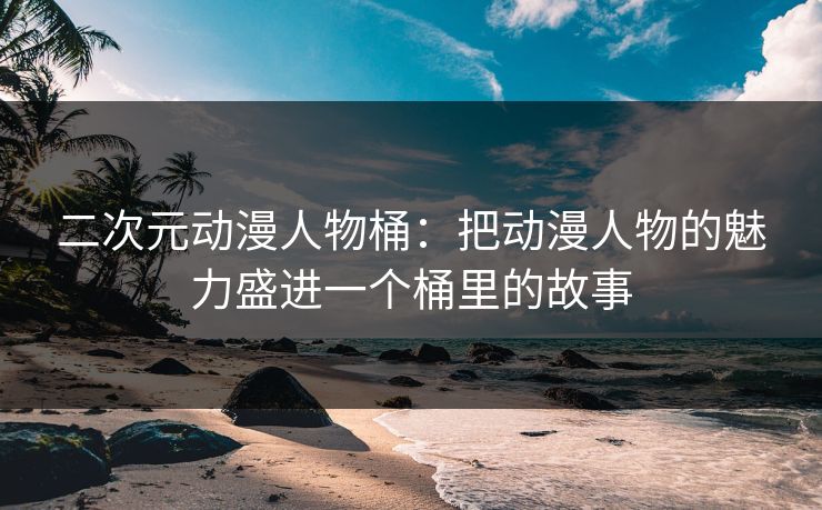 二次元动漫人物桶：把动漫人物的魅力盛进一个桶里的故事