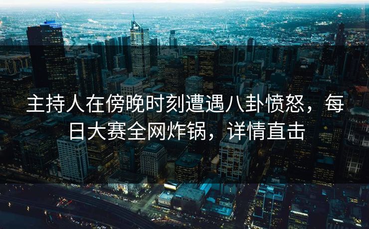 主持人在傍晚时刻遭遇八卦愤怒，每日大赛全网炸锅，详情直击