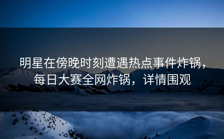 明星在傍晚时刻遭遇热点事件炸锅，每日大赛全网炸锅，详情围观