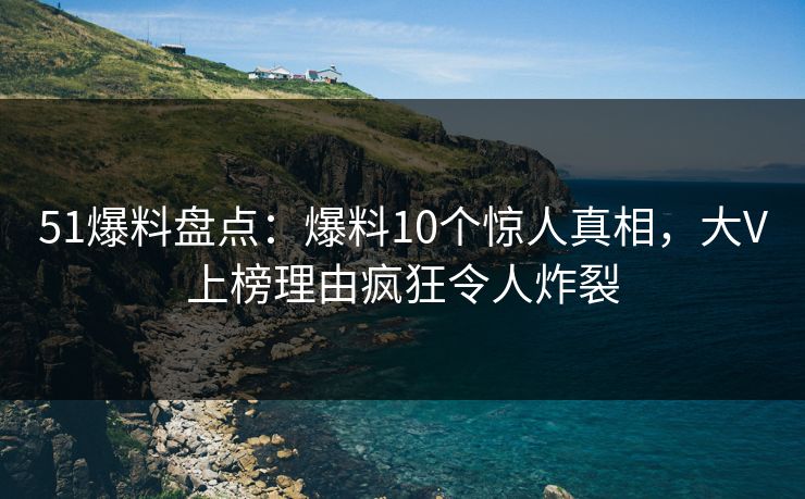 51爆料盘点：爆料10个惊人真相，大V上榜理由疯狂令人炸裂