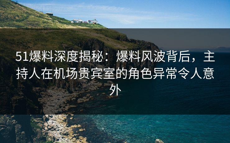 51爆料深度揭秘：爆料风波背后，主持人在机场贵宾室的角色异常令人意外