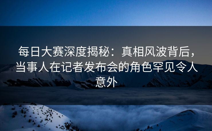 每日大赛深度揭秘：真相风波背后，当事人在记者发布会的角色罕见令人意外