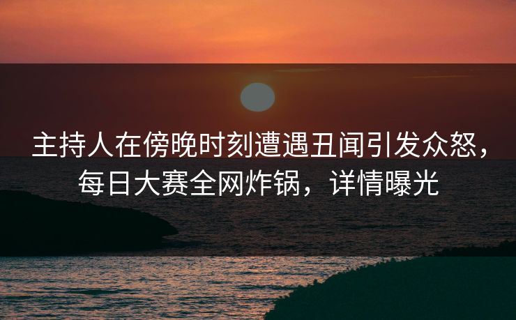 主持人在傍晚时刻遭遇丑闻引发众怒，每日大赛全网炸锅，详情曝光