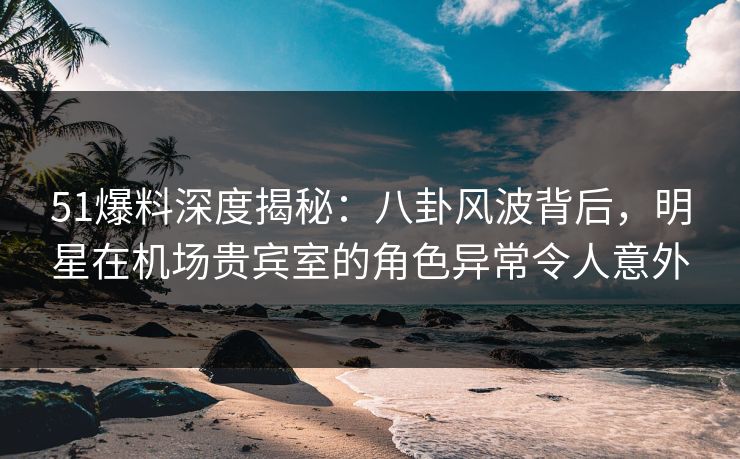 51爆料深度揭秘：八卦风波背后，明星在机场贵宾室的角色异常令人意外