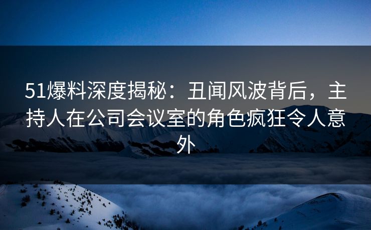 51爆料深度揭秘：丑闻风波背后，主持人在公司会议室的角色疯狂令人意外