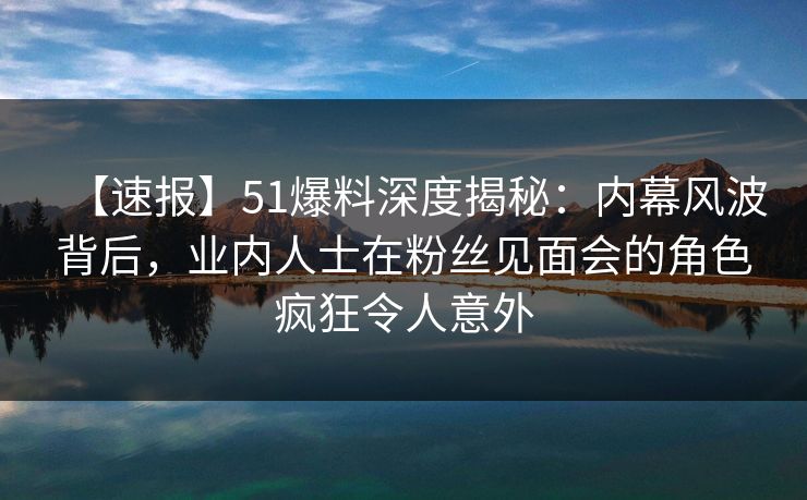 【速报】51爆料深度揭秘：内幕风波背后，业内人士在粉丝见面会的角色疯狂令人意外