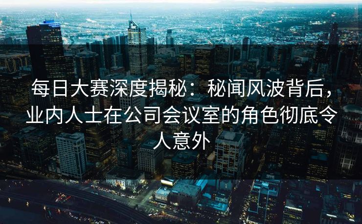 每日大赛深度揭秘：秘闻风波背后，业内人士在公司会议室的角色彻底令人意外