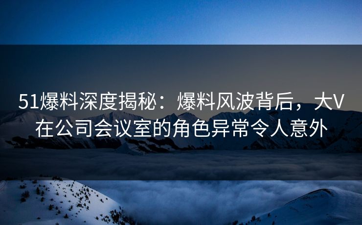 51爆料深度揭秘：爆料风波背后，大V在公司会议室的角色异常令人意外