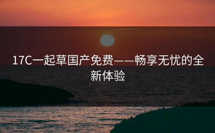 17C一起草国产免费——畅享无忧的全新体验