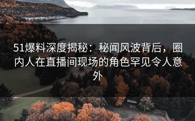 51爆料深度揭秘：秘闻风波背后，圈内人在直播间现场的角色罕见令人意外
