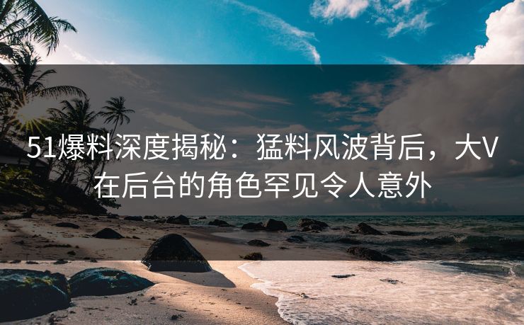 51爆料深度揭秘：猛料风波背后，大V在后台的角色罕见令人意外