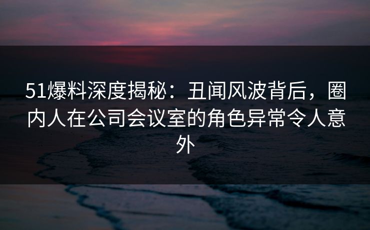 51爆料深度揭秘：丑闻风波背后，圈内人在公司会议室的角色异常令人意外