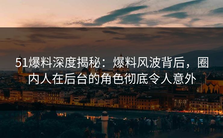 51爆料深度揭秘：爆料风波背后，圈内人在后台的角色彻底令人意外