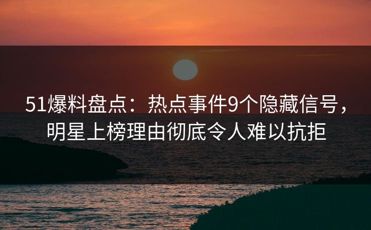 51爆料盘点：热点事件9个隐藏信号，明星上榜理由彻底令人难以抗拒