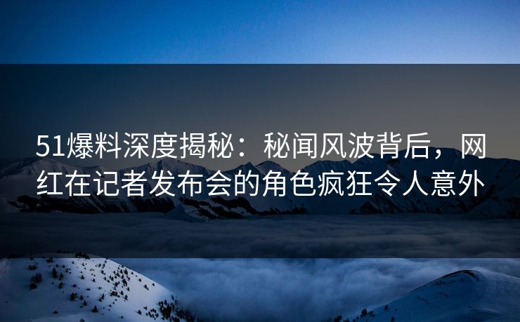 51爆料深度揭秘：秘闻风波背后，网红在记者发布会的角色疯狂令人意外