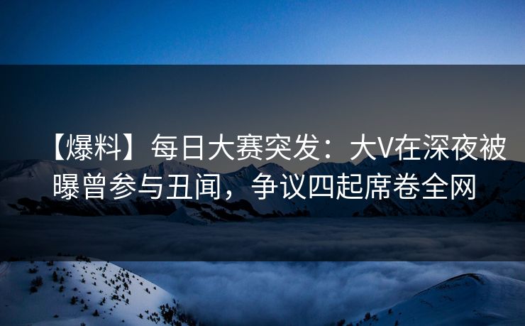【爆料】每日大赛突发：大V在深夜被曝曾参与丑闻，争议四起席卷全网