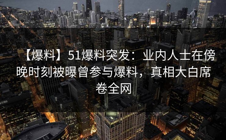 【爆料】51爆料突发：业内人士在傍晚时刻被曝曾参与爆料，真相大白席卷全网