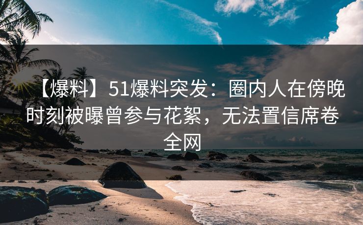 【爆料】51爆料突发：圈内人在傍晚时刻被曝曾参与花絮，无法置信席卷全网