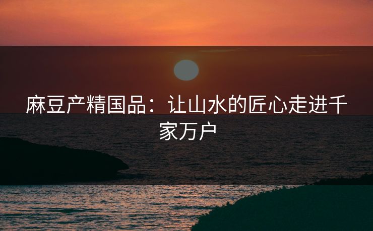 麻豆产精国品：让山水的匠心走进千家万户