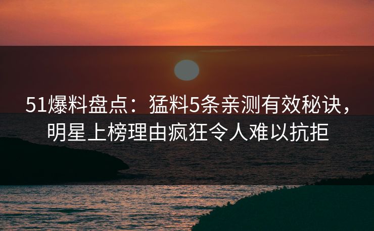 51爆料盘点：猛料5条亲测有效秘诀，明星上榜理由疯狂令人难以抗拒