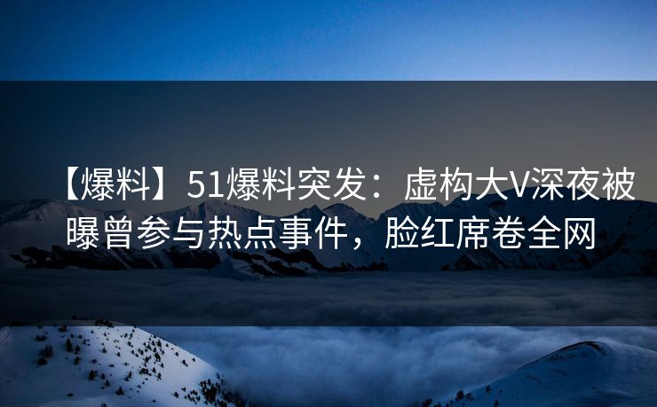 【爆料】51爆料突发：虚构大V深夜被曝曾参与热点事件，脸红席卷全网