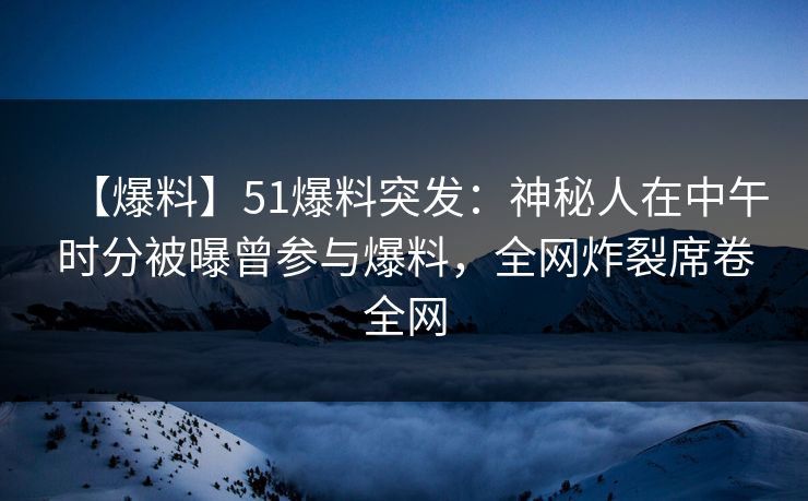 【爆料】51爆料突发：神秘人在中午时分被曝曾参与爆料，全网炸裂席卷全网