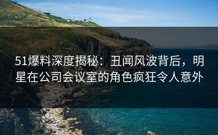 51爆料深度揭秘：丑闻风波背后，明星在公司会议室的角色疯狂令人意外
