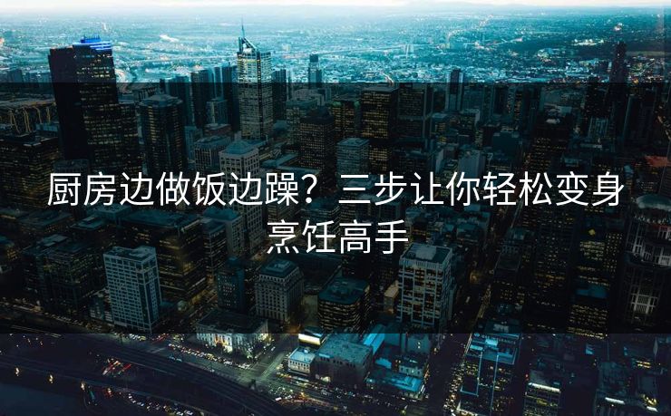 厨房边做饭边躁？三步让你轻松变身烹饪高手