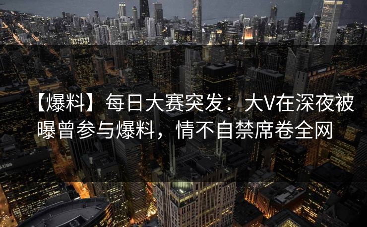 【爆料】每日大赛突发：大V在深夜被曝曾参与爆料，情不自禁席卷全网