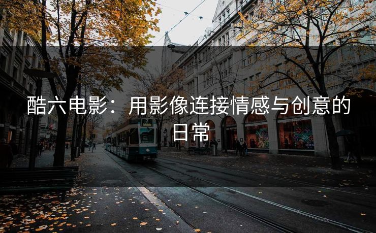 酷六电影：用影像连接情感与创意的日常