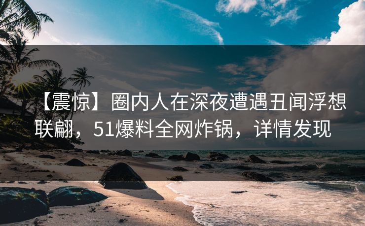 【震惊】圈内人在深夜遭遇丑闻浮想联翩，51爆料全网炸锅，详情发现