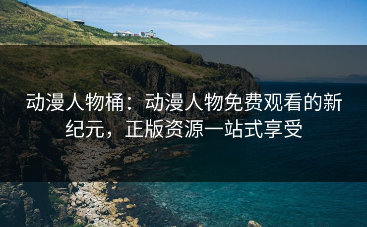 动漫人物桶：动漫人物免费观看的新纪元，正版资源一站式享受