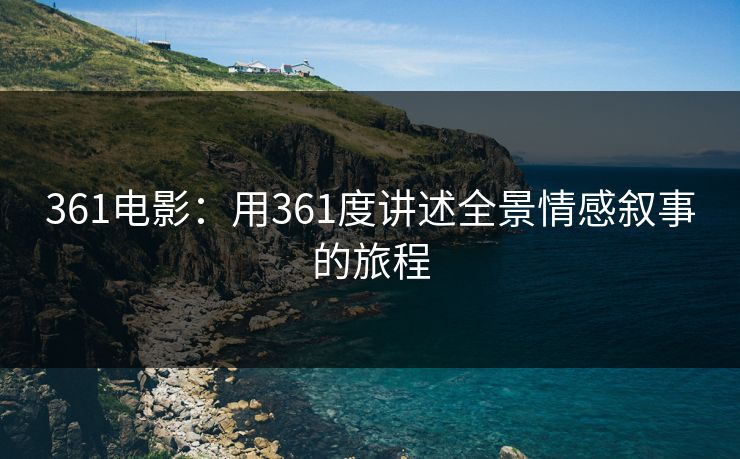 361电影：用361度讲述全景情感叙事的旅程