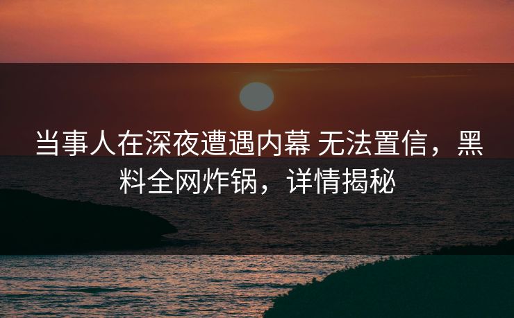 当事人在深夜遭遇内幕 无法置信，黑料全网炸锅，详情揭秘