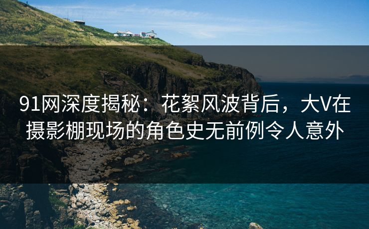 91网深度揭秘：花絮风波背后，大V在摄影棚现场的角色史无前例令人意外