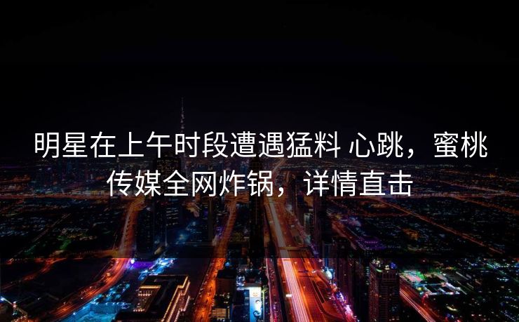 明星在上午时段遭遇猛料 心跳，蜜桃传媒全网炸锅，详情直击
