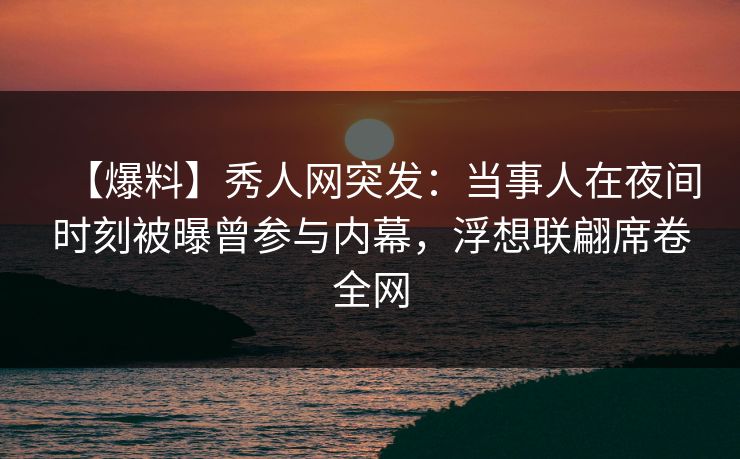 【爆料】秀人网突发：当事人在夜间时刻被曝曾参与内幕，浮想联翩席卷全网