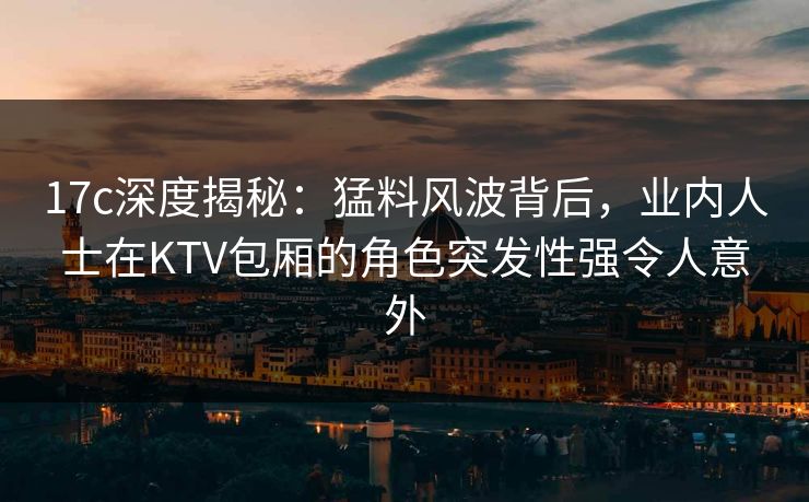 17c深度揭秘：猛料风波背后，业内人士在KTV包厢的角色突发性强令人意外