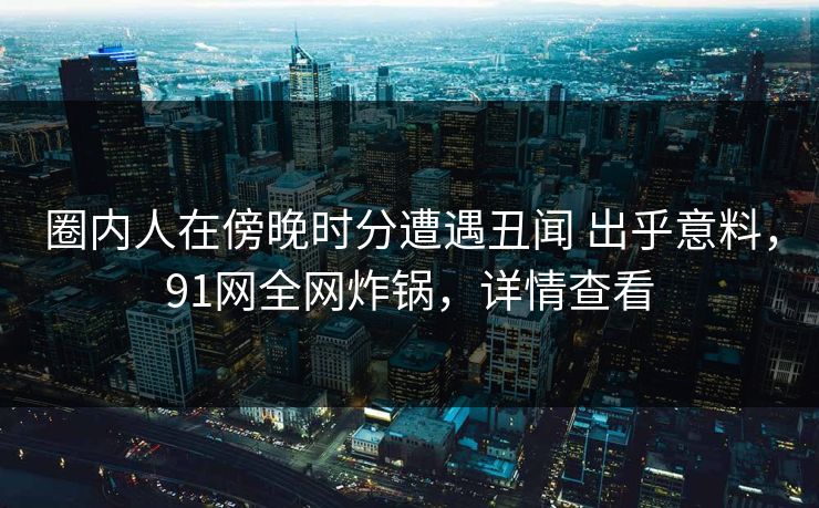 圈内人在傍晚时分遭遇丑闻 出乎意料，91网全网炸锅，详情查看