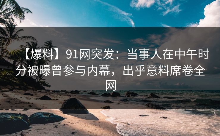 【爆料】91网突发：当事人在中午时分被曝曾参与内幕，出乎意料席卷全网