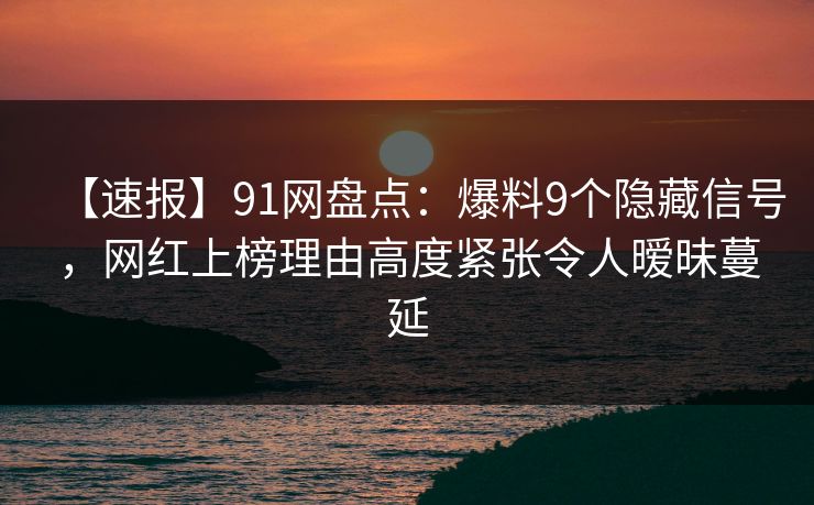 【速报】91网盘点：爆料9个隐藏信号，网红上榜理由高度紧张令人暧昧蔓延