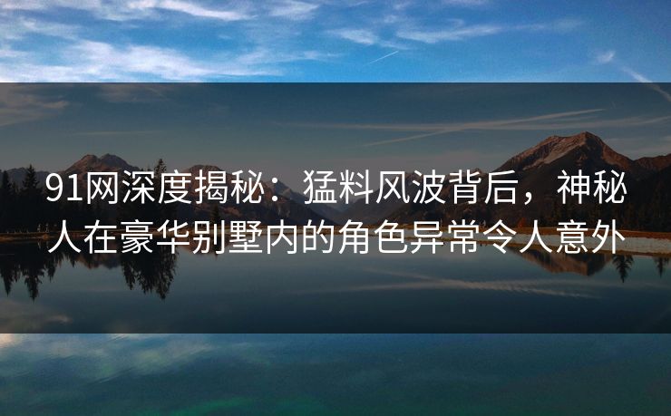 91网深度揭秘：猛料风波背后，神秘人在豪华别墅内的角色异常令人意外