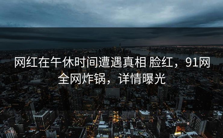 网红在午休时间遭遇真相 脸红，91网全网炸锅，详情曝光