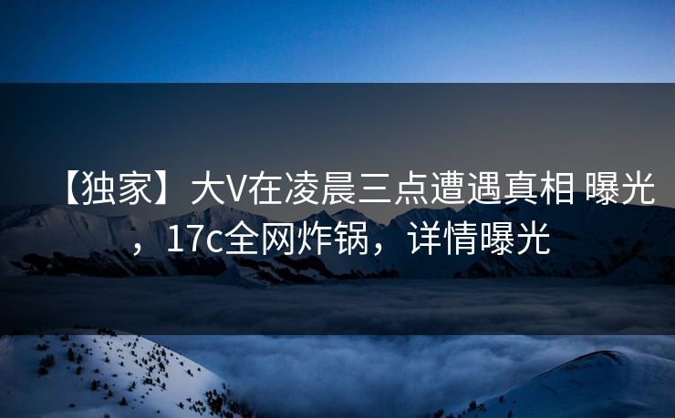 【独家】大V在凌晨三点遭遇真相 曝光，17c全网炸锅，详情曝光