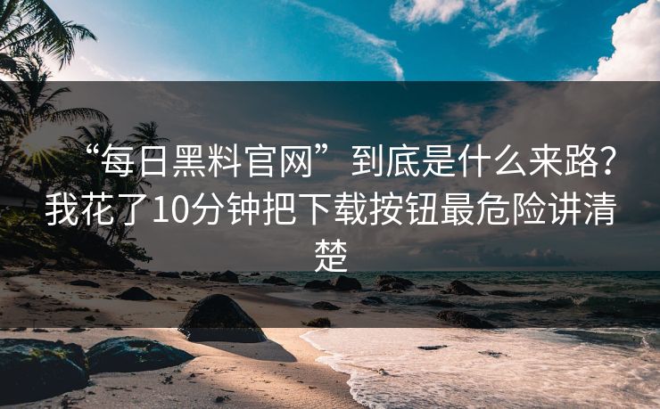 “每日黑料官网”到底是什么来路？我花了10分钟把下载按钮最危险讲清楚